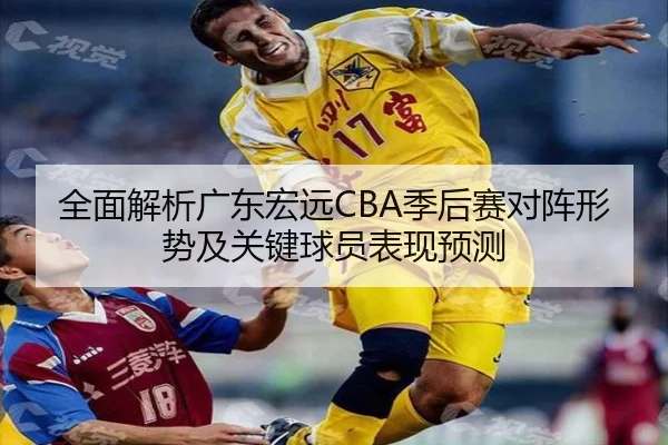 全面解析广东宏远CBA季后赛对阵形势及关键球员表现预测
